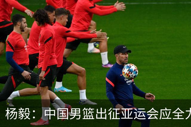 杨毅：中国男篮出征亚运会应全力以赴，不能派出二队或青年军